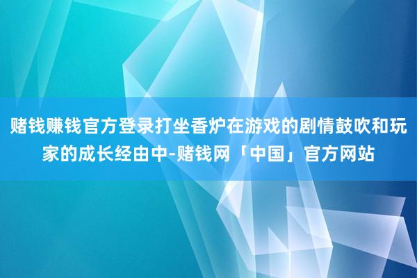 赌钱赚钱官方登录打坐香炉在游戏的剧情鼓吹和玩家的成长经由中-赌钱网「中国」官方网站