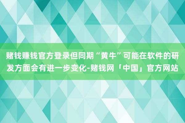 赌钱赚钱官方登录但同期“黄牛”可能在软件的研发方面会有进一步变化-赌钱网「中国」官方网站