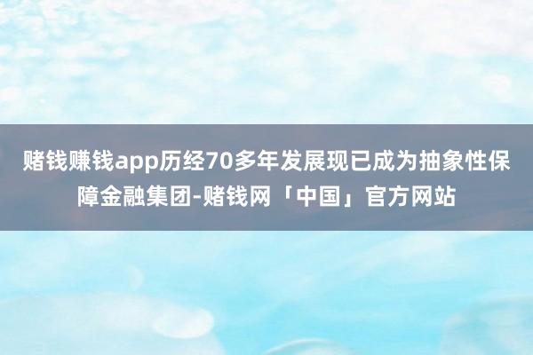 赌钱赚钱app历经70多年发展现已成为抽象性保障金融集团-赌钱网「中国」官方网站