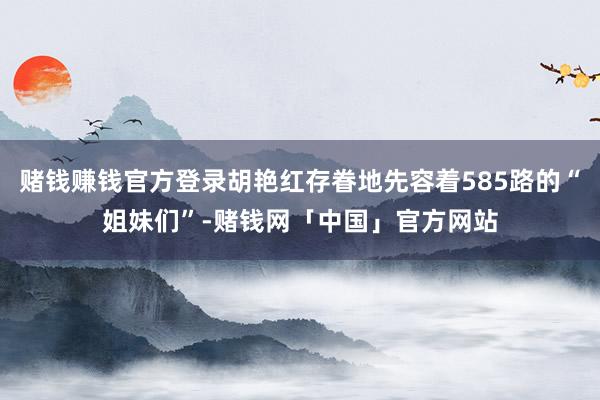 赌钱赚钱官方登录胡艳红存眷地先容着585路的“姐妹们”-赌钱网「中国」官方网站