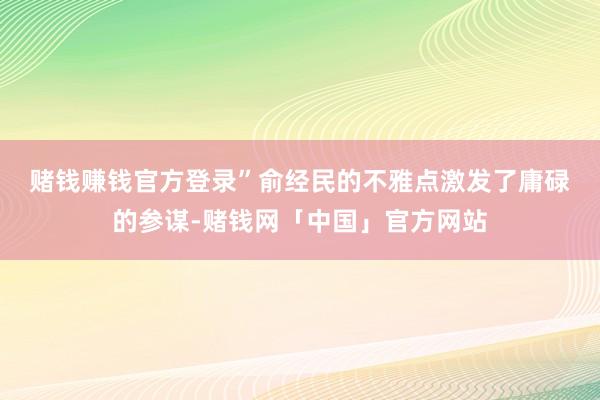 赌钱赚钱官方登录”　　俞经民的不雅点激发了庸碌的参谋-赌钱网「中国」官方网站