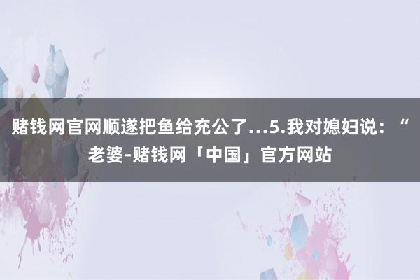 赌钱网官网顺遂把鱼给充公了…5.我对媳妇说：“老婆-赌钱网「中国」官方网站