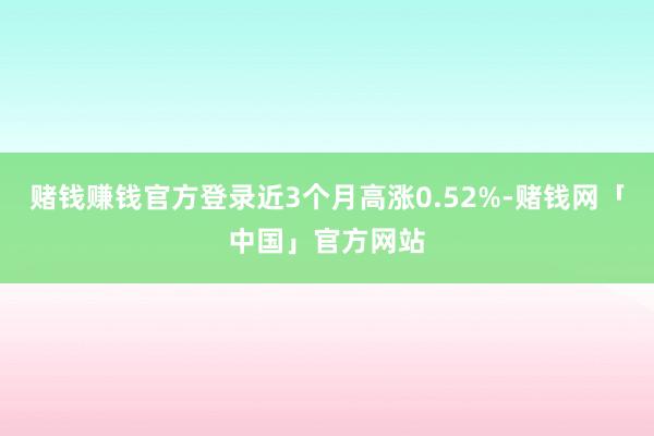 赌钱赚钱官方登录近3个月高涨0.52%-赌钱网「中国」官方网站