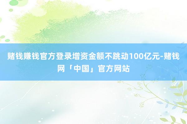 赌钱赚钱官方登录增资金额不跳动100亿元-赌钱网「中国」官方网站