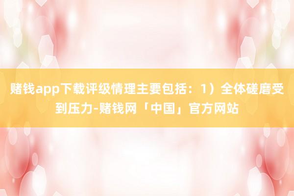 赌钱app下载评级情理主要包括：1）全体磋磨受到压力-赌钱网「中国」官方网站