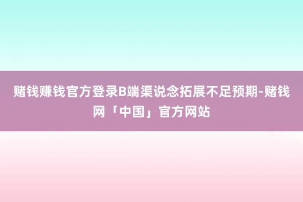 赌钱赚钱官方登录B端渠说念拓展不足预期-赌钱网「中国」官方网站