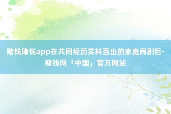 赌钱赚钱app在共同经历笑料百出的家庭闹剧后-赌钱网「中国」官方网站