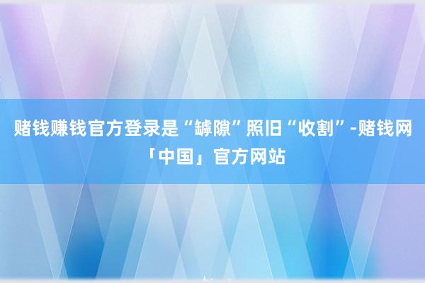 赌钱赚钱官方登录是“罅隙”照旧“收割”-赌钱网「中国」官方网站