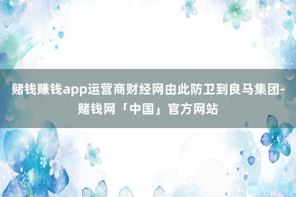 赌钱赚钱app运营商财经网由此防卫到良马集团-赌钱网「中国」官方网站