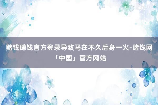 赌钱赚钱官方登录导致马在不久后身一火-赌钱网「中国」官方网站