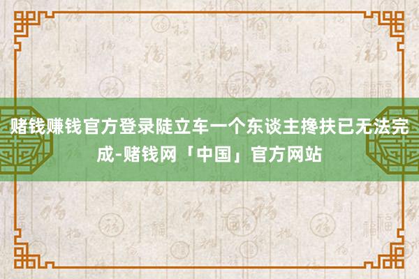 赌钱赚钱官方登录陡立车一个东谈主搀扶已无法完成-赌钱网「中国」官方网站