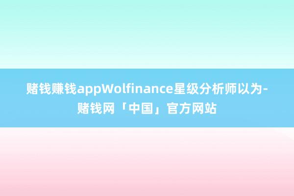 赌钱赚钱app　　Wolfinance星级分析师以为-赌钱网「中国」官方网站