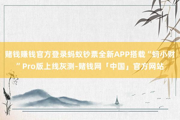 赌钱赚钱官方登录蚂蚁钞票全新APP搭载“蚂小财”Pro版上线灰测-赌钱网「中国」官方网站