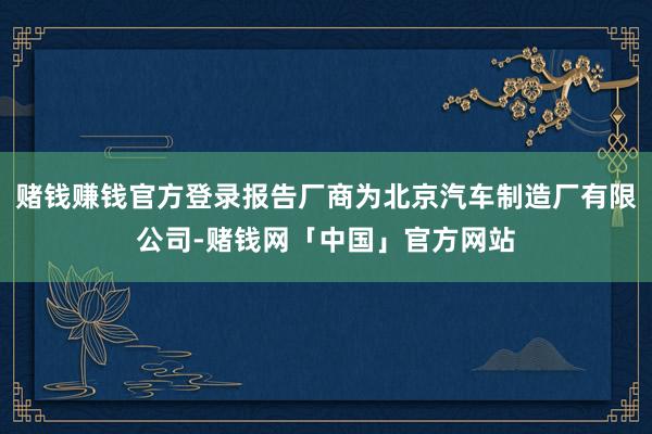 赌钱赚钱官方登录报告厂商为北京汽车制造厂有限公司-赌钱网「中国」官方网站