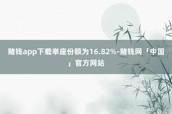 赌钱app下载举座份额为16.82%-赌钱网「中国」官方网站