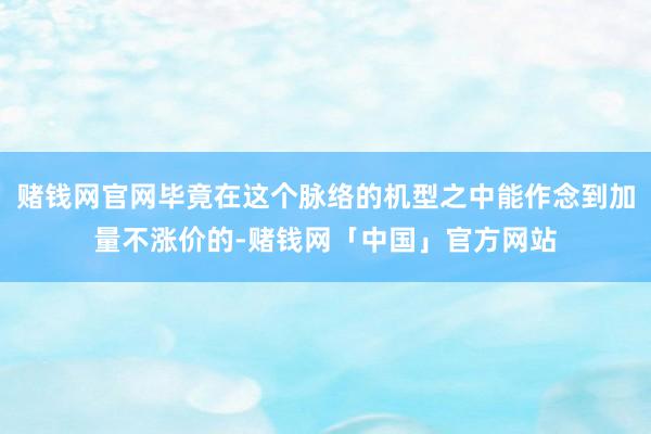 赌钱网官网毕竟在这个脉络的机型之中能作念到加量不涨价的-赌钱网「中国」官方网站