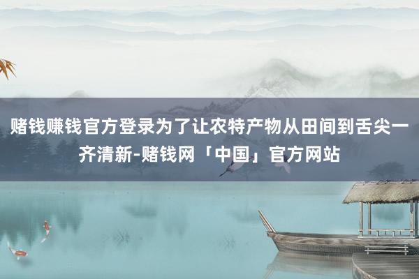 赌钱赚钱官方登录为了让农特产物从田间到舌尖一齐清新-赌钱网「中国」官方网站