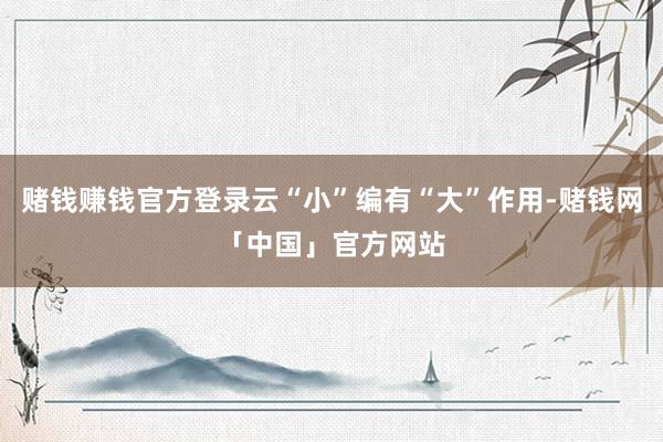 赌钱赚钱官方登录云“小”编有“大”作用-赌钱网「中国」官方网站