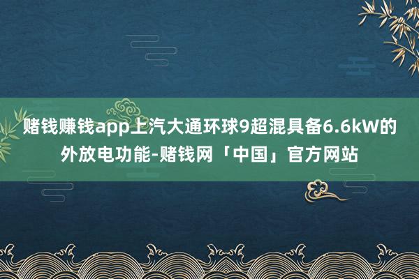 赌钱赚钱app上汽大通环球9超混具备6.6kW的外放电功能-赌钱网「中国」官方网站