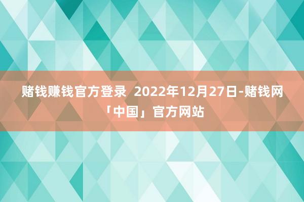 赌钱赚钱官方登录  　　2022年12月27日-赌钱网「中国」官方网站