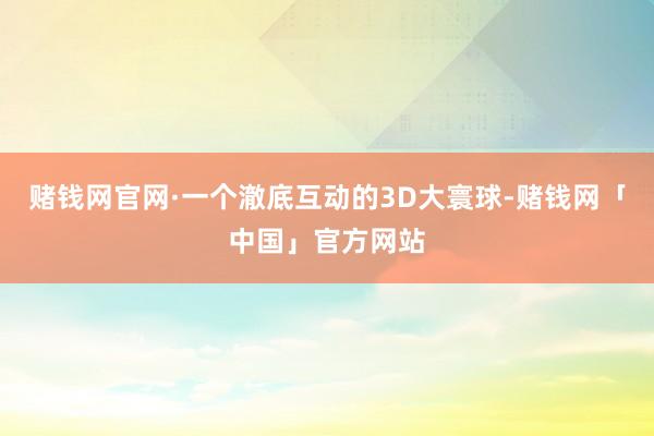 赌钱网官网·一个澈底互动的3D大寰球-赌钱网「中国」官方网站