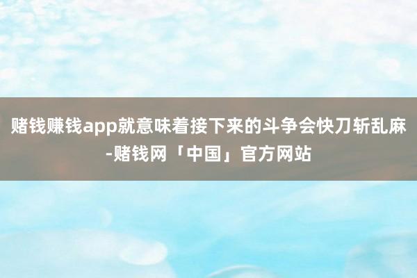 赌钱赚钱app就意味着接下来的斗争会快刀斩乱麻-赌钱网「中国」官方网站