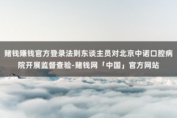 赌钱赚钱官方登录法则东谈主员对北京中诺口腔病院开展监督查验-赌钱网「中国」官方网站