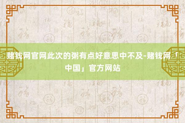 赌钱网官网此次的粥有点好意思中不及-赌钱网「中国」官方网站