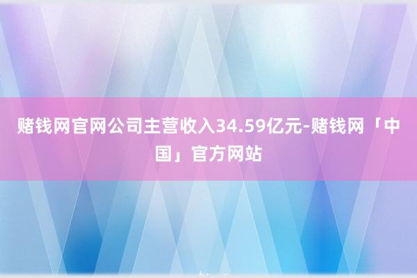 赌钱网官网公司主营收入34.59亿元-赌钱网「中国」官方网站