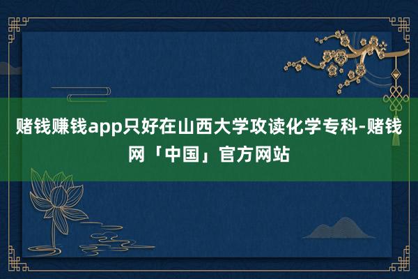 赌钱赚钱app只好在山西大学攻读化学专科-赌钱网「中国」官方网站