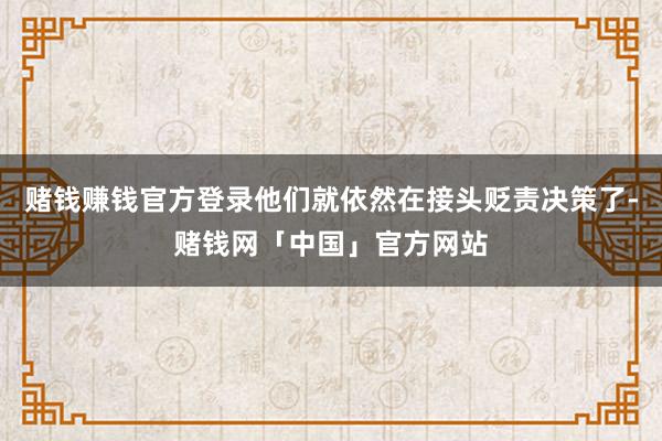 赌钱赚钱官方登录他们就依然在接头贬责决策了-赌钱网「中国」官方网站