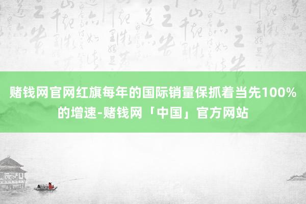 赌钱网官网红旗每年的国际销量保抓着当先100%的增速-赌钱网「中国」官方网站