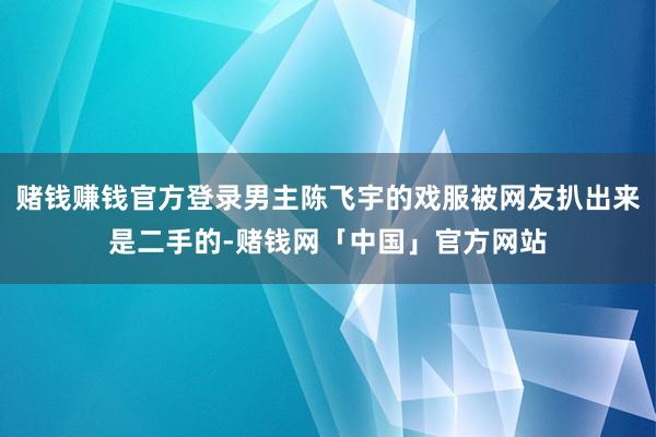 赌钱赚钱官方登录男主陈飞宇的戏服被网友扒出来是二手的-赌钱网「中国」官方网站