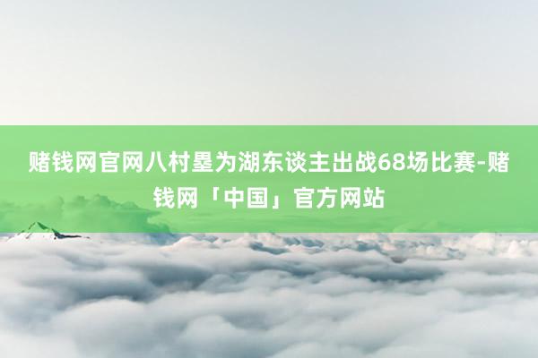 赌钱网官网八村塁为湖东谈主出战68场比赛-赌钱网「中国」官方网站