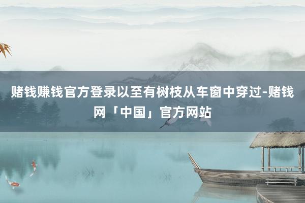 赌钱赚钱官方登录以至有树枝从车窗中穿过-赌钱网「中国」官方网站