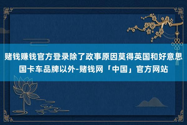 赌钱赚钱官方登录除了政事原因莫得英国和好意思国卡车品牌以外-赌钱网「中国」官方网站