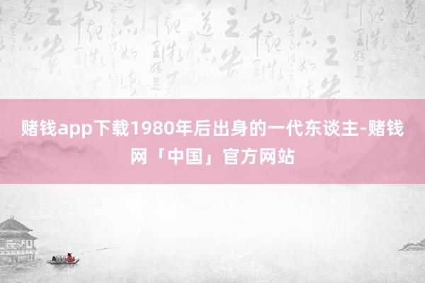 赌钱app下载1980年后出身的一代东谈主-赌钱网「中国」官方网站