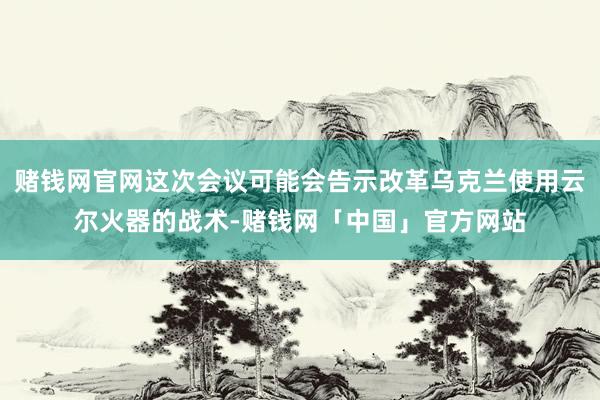 赌钱网官网这次会议可能会告示改革乌克兰使用云尔火器的战术-赌钱网「中国」官方网站