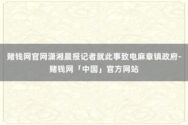 赌钱网官网潇湘晨报记者就此事致电麻章镇政府-赌钱网「中国」官方网站