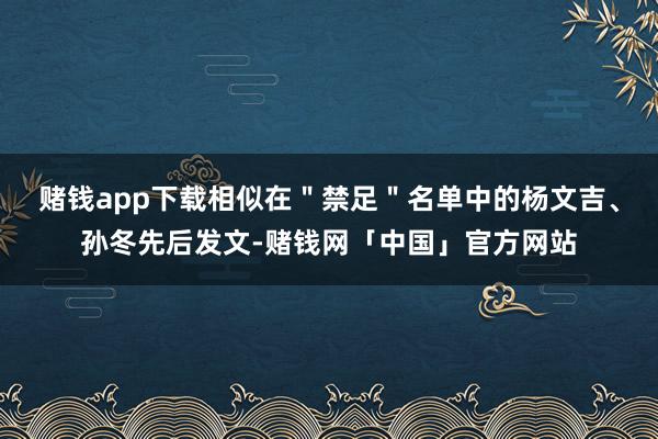 赌钱app下载相似在＂禁足＂名单中的杨文吉、孙冬先后发文-赌钱网「中国」官方网站