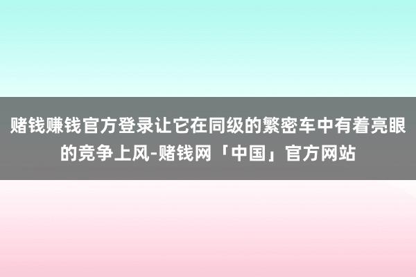 赌钱赚钱官方登录让它在同级的繁密车中有着亮眼的竞争上风-赌钱网「中国」官方网站