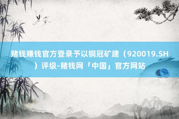 赌钱赚钱官方登录予以铜冠矿建（920019.SH）评级-赌钱网「中国」官方网站