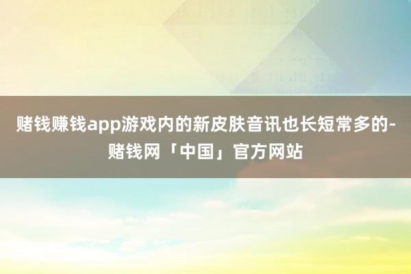 赌钱赚钱app游戏内的新皮肤音讯也长短常多的-赌钱网「中国」官方网站