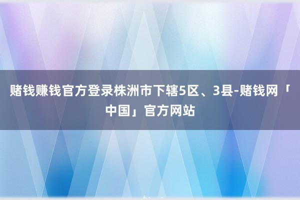 赌钱赚钱官方登录株洲市下辖5区、3县-赌钱网「中国」官方网站