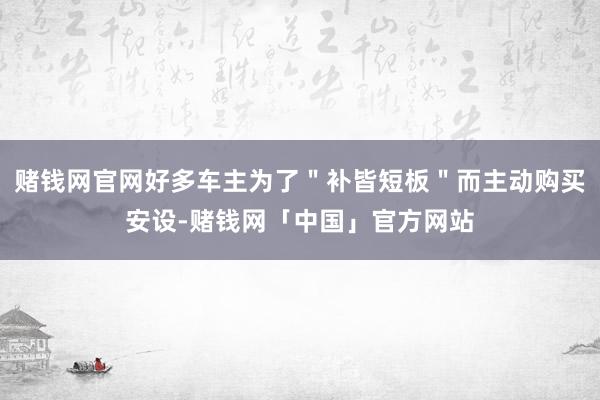 赌钱网官网好多车主为了＂补皆短板＂而主动购买安设-赌钱网「中国」官方网站