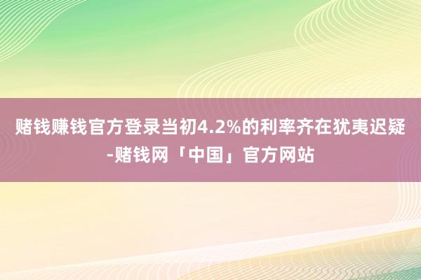 赌钱赚钱官方登录当初4.2%的利率齐在犹夷迟疑-赌钱网「中国」官方网站