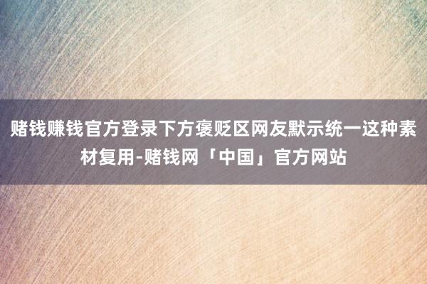 赌钱赚钱官方登录下方褒贬区网友默示统一这种素材复用-赌钱网「中国」官方网站