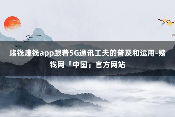 赌钱赚钱app跟着5G通讯工夫的普及和运用-赌钱网「中国」官方网站