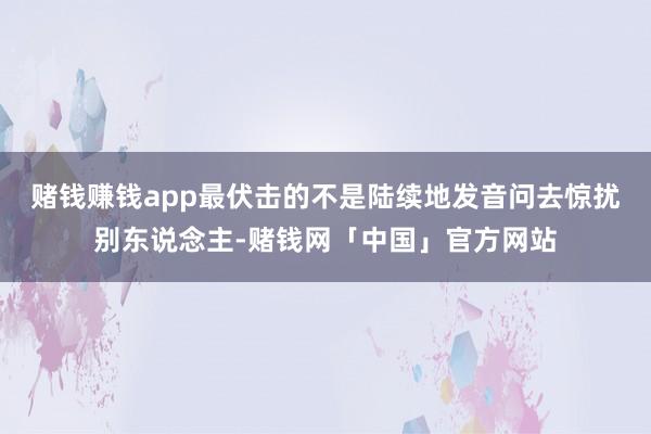 赌钱赚钱app最伏击的不是陆续地发音问去惊扰别东说念主-赌钱网「中国」官方网站