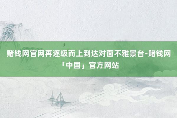 赌钱网官网再逐级而上到达对面不雅景台-赌钱网「中国」官方网站